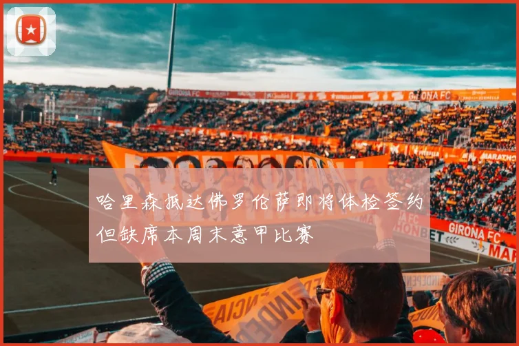 哈里森抵达佛罗伦萨即将体检签约但缺席本周末意甲比赛
