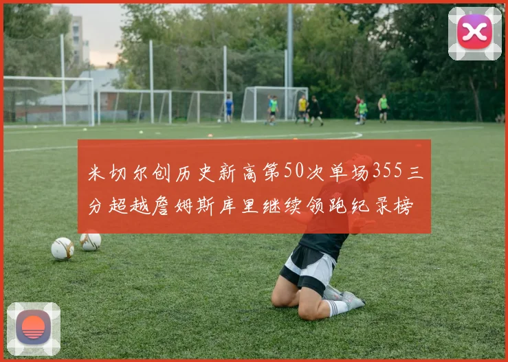 米切尔创历史新高第50次单场355三分超越詹姆斯库里继续领跑纪录榜