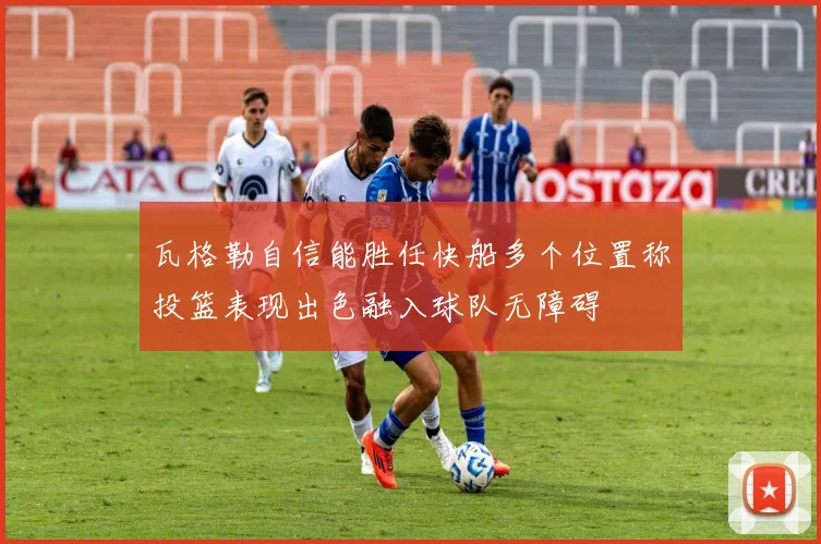 瓦格勒自信能胜任快船多个位置称投篮表现出色融入球队无障碍