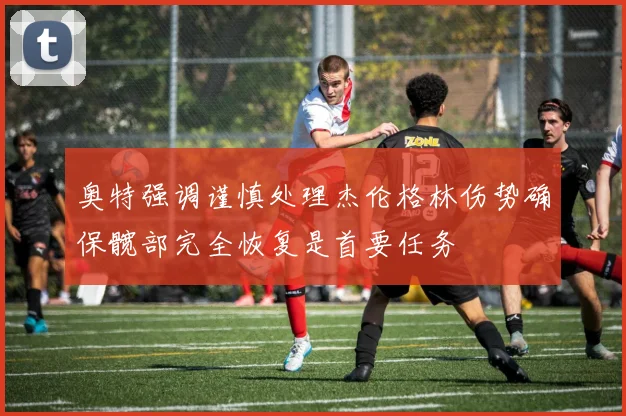 奥特强调谨慎处理杰伦格林伤势确保髋部完全恢复是首要任务