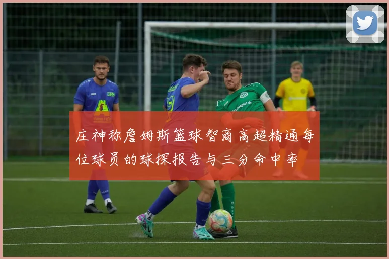 庄神称詹姆斯篮球智商高超精通每位球员的球探报告与三分命中率