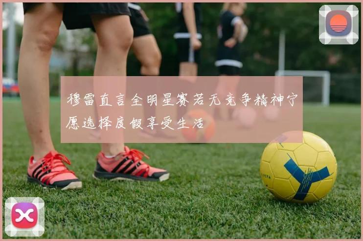 穆雷直言全明星赛若无竞争精神宁愿选择度假享受生活