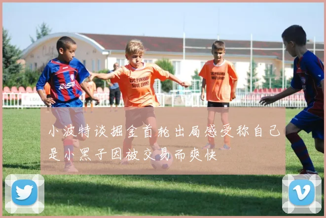 小波特谈掘金首轮出局感受称自己是小黑子因被交易而爽快