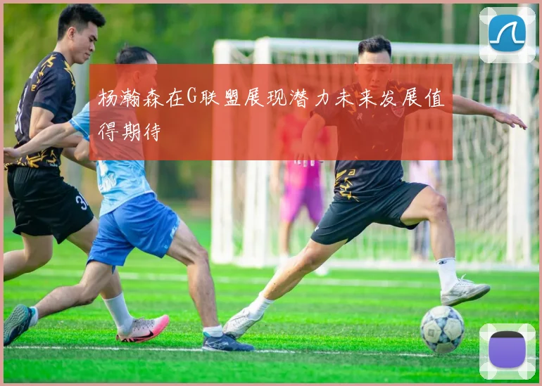 杨瀚森在G联盟展现潜力未来发展值得期待