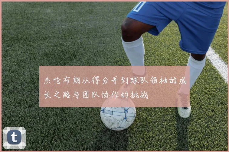 杰伦布朗从得分手到球队领袖的成长之路与团队协作的挑战