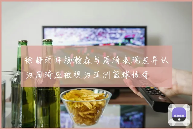 徐静雨评杨瀚森与周琦表现差异认为周琦应被视为亚洲篮球传奇