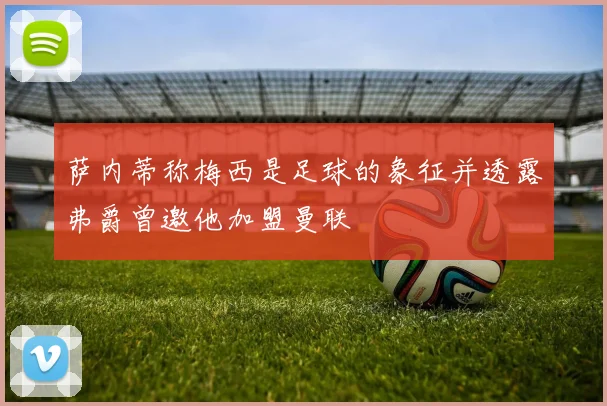 萨内蒂称梅西是足球的象征并透露弗爵曾邀他加盟曼联