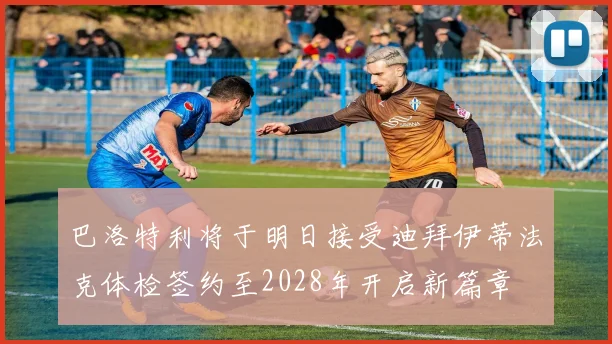 巴洛特利将于明日接受迪拜伊蒂法克体检签约至2028年开启新篇章