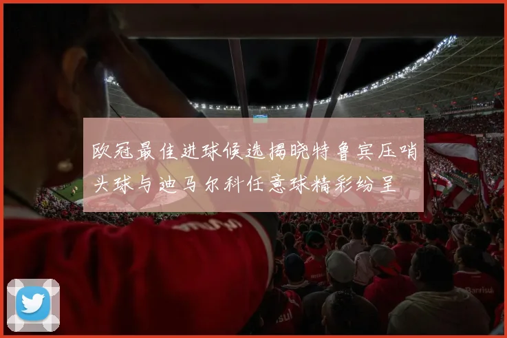 欧冠最佳进球候选揭晓特鲁宾压哨头球与迪马尔科任意球精彩纷呈