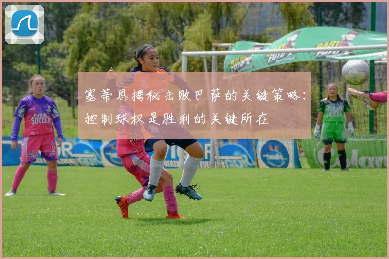 塞蒂恩揭秘击败巴萨的关键策略：控制球权是胜利的关键所在