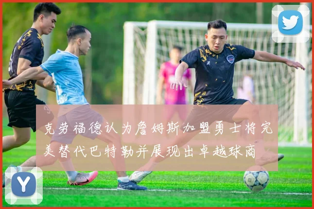 克劳福德认为詹姆斯加盟勇士将完美替代巴特勒并展现出卓越球商