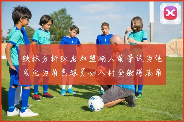 铁林分析狄龙加盟湖人前景认为他或沦为角色球员如八村垒般蹲底角