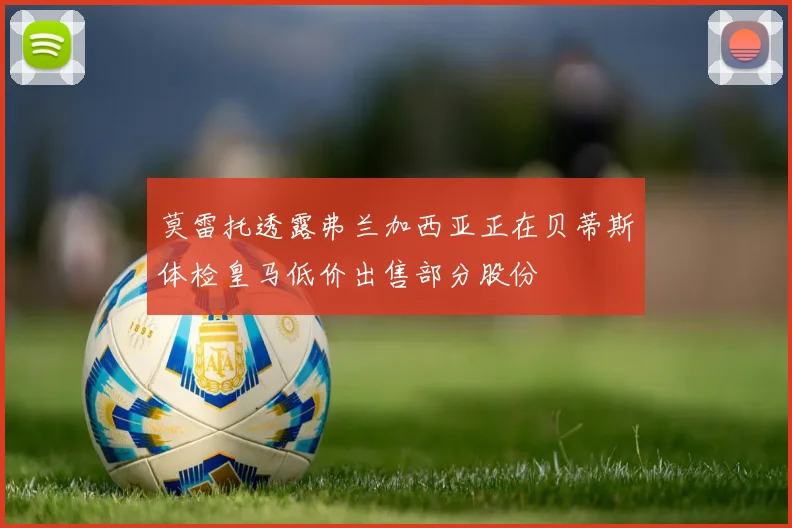 莫雷托透露弗兰加西亚正在贝蒂斯体检皇马低价出售部分股份