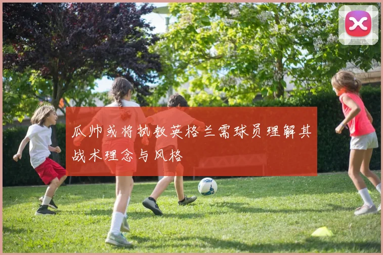 瓜帅或将执教英格兰需球员理解其战术理念与风格